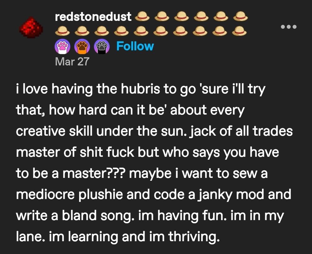 Tumblr post by redstonedust that reads: i love having the hubris to go 'sure i'll try that, how hard can it be' about every creative skill under the sun. jack of all trades master of shit fuck but who says you have to be a master??? maybe i want to sew a mediocre plushie and code a janky mod and write a bland song. im having fun. im in my lane. im learning and im thriving. 
