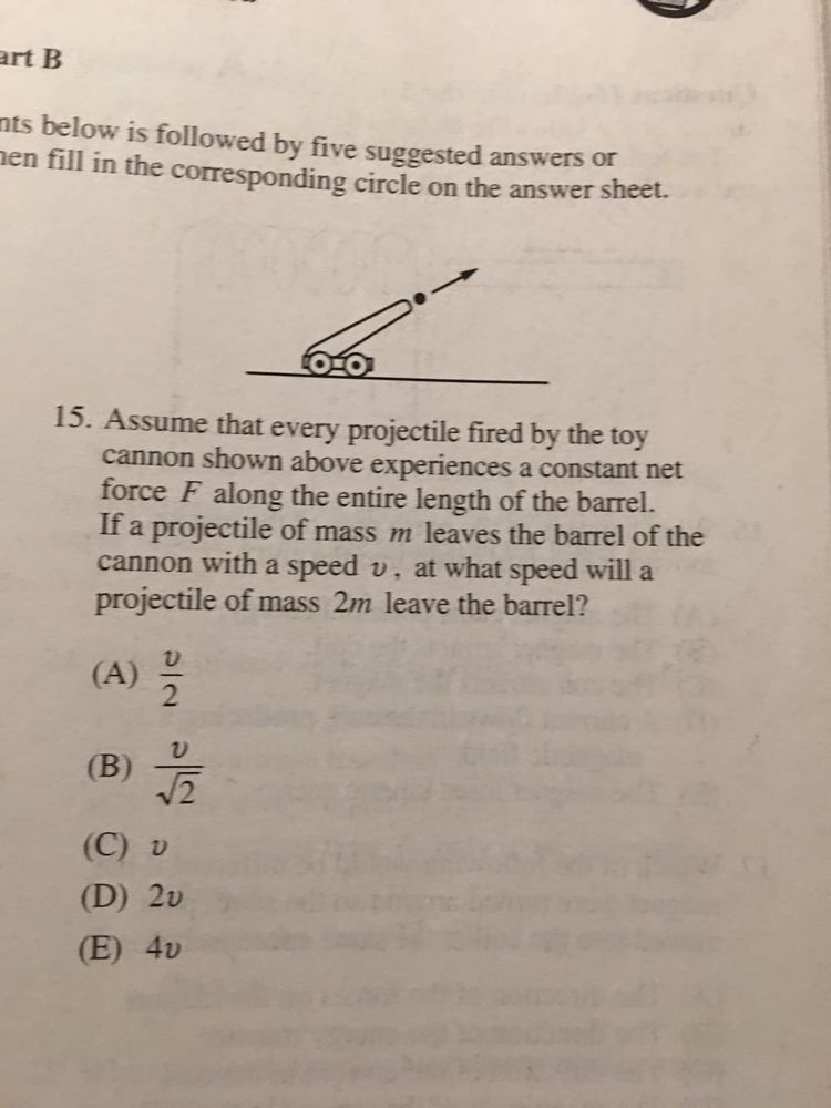 SAT question that reads: Assume that every projectile fired by the toy cannon shown above experiences a constant net force F along the entire length of the barrel. If a projectile of mass m leaves the barrel of the cannon with a speed v, at what speed will a projectile of mass 2m leave the barrel?

A) v/2

B) v/sqrt(2)

C) v

D) 2v

E) 4v