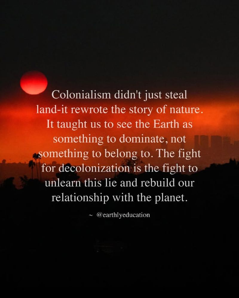 Quote in white lettering over image of red and black sunset. “Colonialism didn't just steal land-it rewrote the story of nature.
It taught us to see the Earth as something to dominate, not something to belong to. The fight for decolonization is the fight to unlearn this lie and rebuild our relationship with the planet.”
~ @earthlyeducation