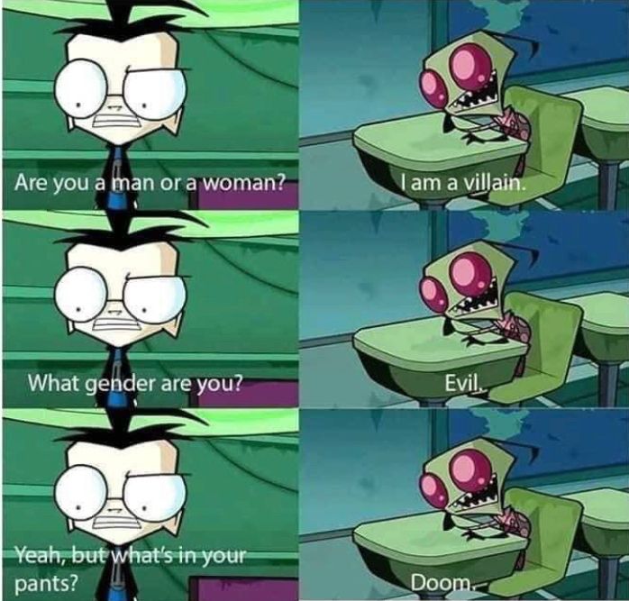 Dib: Are you a man or a woman?
Zim: I am a villian.
Dib: What gender are you?
Zim: Evil.
Dib: Yeah, but what’s in your pants?
Zim: Doom.