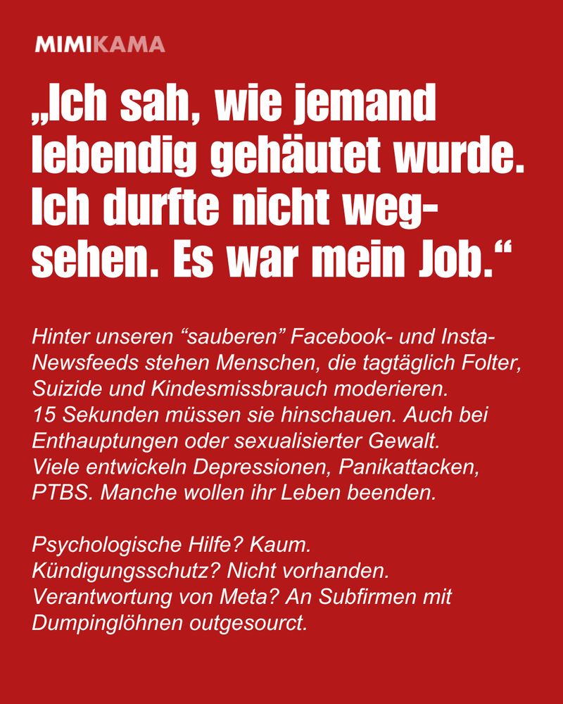 „Ich sah, wie jemand lebendig gehäutet wurde. Ich durfte nicht wegsehen. Es war mein Job.“
Hinter unseren “sauberen” Facebook- und Insta-Newsfeeds stehen Menschen, die tagtäglich Folter, Suizide und Kindesmissbrauch moderieren. 
15 Sekunden müssen sie hinschauen. Auch bei Enthauptungen oder sexualisierter Gewalt. Viele entwickeln Depressionen, Panikattacken, PTBS. Manche wollen ihr Leben beenden.
Psychologische Hilfe? Kaum. 
Kündigungsschutz? Nicht vorhanden.
Verantwortung von Meta? An Subfirmen mit Dumpinglöhnen outgesourct.