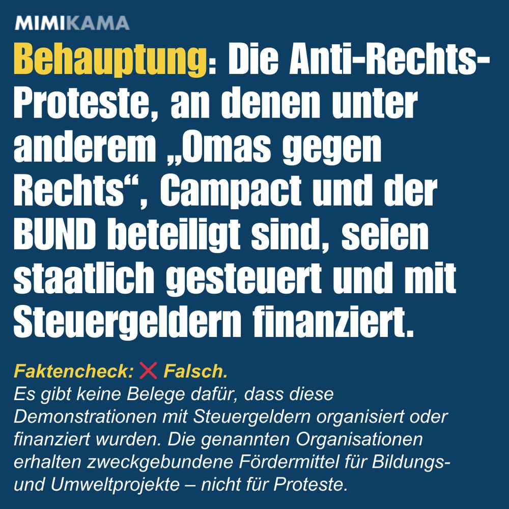 Behauptung: Die Anti-Rechts-Proteste, an denen unter anderem „Omas gegen Rechts“, Campact und der BUND beteiligt sind, seien staatlich gesteuert und mit Steuergeldern finanziert. Faktencheck: ❌ Falsch. 
Es gibt keine Belege dafür, dass diese Demonstrationen mit Steuergeldern organisiert oder finanziert wurden. Die genannten Organisationen erhalten zweckgebundene Fördermittel für Bildungs- und Umweltprojekte – nicht für Proteste.