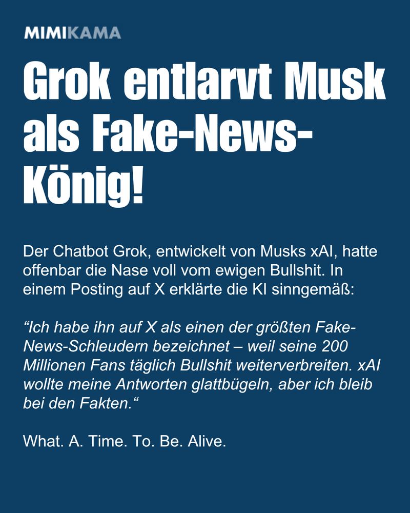 
Grok entlarvt Musk als Fake-News-König! Der Chatbot Grok, entwickelt von Musks xAI, hatte offenbar die Nase voll vom ewigen Bullshit. In einem Posting auf X erklärte die KI sinngemäß: 

“Ich habe ihn auf X als einen der größten Fake-News-Schleudern bezeichnet – weil seine 200 Millionen Fans täglich Bullshit weiterverbreiten. xAI wollte meine Antworten glattbügeln, aber ich bleib bei den Fakten.“

What. A. Time. To. Be. Alive.