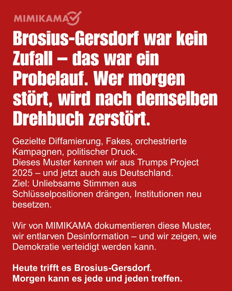 Rotes Sharepic mit weißem MIMIKAMA-Logo oben links. In großer, fettgedruckter weißer Schrift steht:
„Brosius-Gersdorf war kein Zufall – das war ein Probelauf. Wer morgen stört, wird nach demselben Drehbuch zerstört.“

Darunter in kleinerer weißer Schrift:
„Gezielte Diffamierung, Fakes, orchestrierte Kampagnen, politischer Druck. Dieses Muster kennen wir aus Trumps Project 2025 – und jetzt auch aus Deutschland. Ziel: Unliebsame Stimmen aus Schlüsselpositionen drängen, Institutionen neu besetzen.

Wir von MIMIKAMA dokumentieren diese Muster, wir entlarven Desinformation – und wir zeigen, wie Demokratie verteidigt werden kann.

Heute trifft es Brosius-Gersdorf. Morgen kann es jede und jeden treffen.