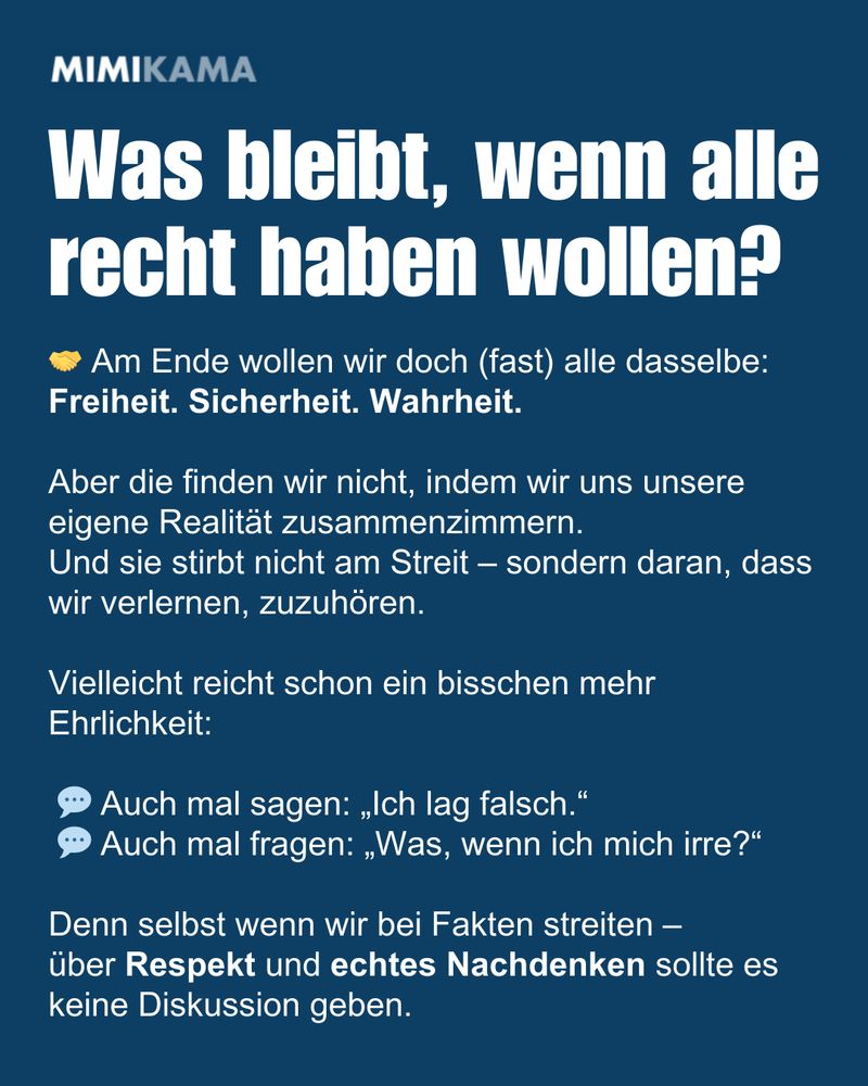 Was bleibt, wenn alle recht haben wollen? 🤝 Am Ende wollen wir doch (fast) alle dasselbe:
Freiheit. Sicherheit. Wahrheit.

Aber die finden wir nicht, indem wir uns unsere eigene Realität zusammenzimmern.
Und sie stirbt nicht am Streit – sondern daran, dass wir verlernen, zuzuhören.

Vielleicht reicht schon ein bisschen mehr Ehrlichkeit:

 💬 Auch mal sagen: „Ich lag falsch.“
 💬 Auch mal fragen: „Was, wenn ich mich irre?“

Denn selbst wenn wir bei Fakten streiten –
über Respekt und echtes Nachdenken sollte es keine Diskussion geben.