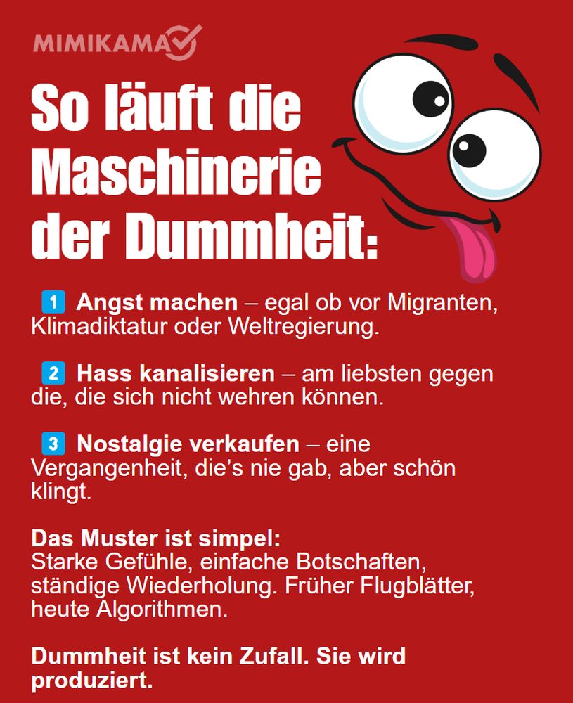 Rotes Mimikama-Infoplakat mit der Überschrift „So läuft die Maschinerie der Dummheit:“ in großer weißer Schrift. Rechts daneben ein comicartiges, schielendes Gesicht mit herausgestreckter Zunge. Darunter in weißer Schrift mit roten Hervorhebungen:
„Angst machen – egal ob vor Migranten, Klimadiktatur oder Weltregierung.
Hass kanalisieren – am liebsten gegen die, die sich nicht wehren können.
Nostalgie verkaufen – eine Vergangenheit, die’s nie gab, aber schön klingt.
Das Muster ist simpel: Starke Gefühle, einfache Botschaften, ständige Wiederholung. Früher Flugblätter, heute Algorithmen.
Dummheit ist kein Zufall. Sie wird produziert.“