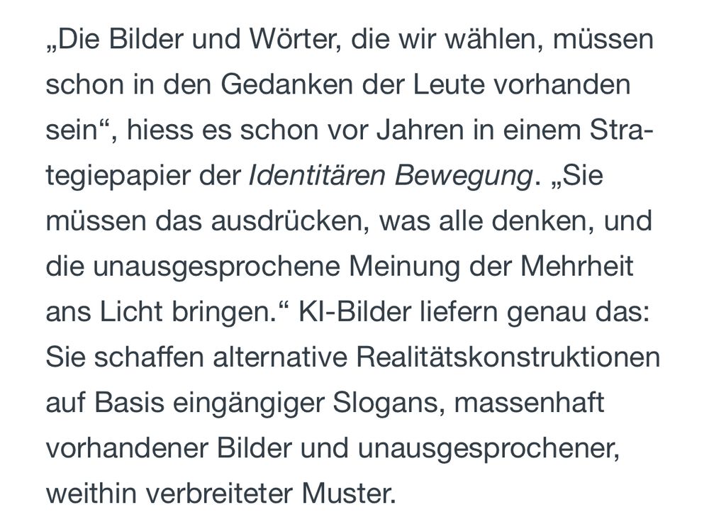 „Die Bilder und Wörter, die wir wählen, müssen schon in den Gedanken der Leute vorhanden sein", hiess es schon vor Jahren in einem Stra-tegiepapier der Identitären Bewegung. „Sie müssen das ausdrücken, was alle denken, und die unausgesprochene Meinung der Mehrheit ans Licht bringen." Kl-Bilder liefern genau das:
Sie schaffen alternative Realitätskonstruktionen auf Basis eingängiger Slogans, massenhaft vorhandener Bilder und unausgesprochener, weithin verbreiteter Muster.