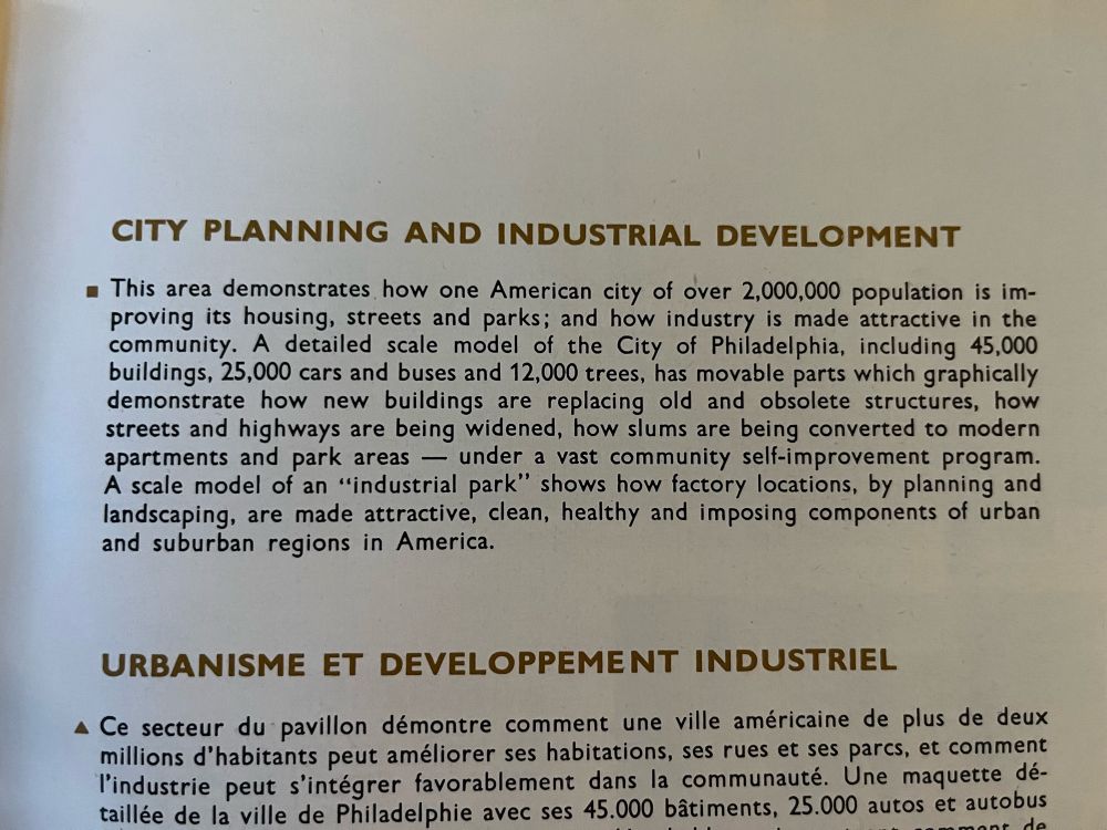 CITY PLANNING AND INDUSTRIAL DEVELOPMENT
• This area demonstrates how one American city of over 2,000,000 population is improving its housing, streets and parks; and how industry is made attractive in the community. A detailed scale model of the City of Philadelphia, including 45,000 buildings, 25,000 cars and buses and 12,000 trees, has movable parts which graphically demonstrate how new buildings are replacing old and obsolete structures, how streets and highways are being widened, how slums are being converted to modern apartments and park areas — under a vast community self-improvement program.
A scale model of an "industrial park" shows how factory locations, by planning and landscaping, are made attractive, clean, healthy and imposing components of urban and suburban regions in America.