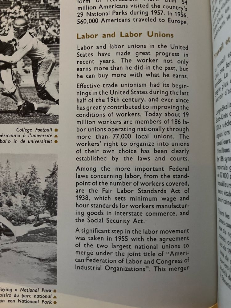 Labor and Labor Unions
Labor and labor unions in the United States
have made great progress in recent years. The worker not only earns more than he did in the past, but he can buy more with what he earns.
Effective trade unionism had its beginnings in the United States during the last half of the 19th century, and ever since has greatly contributed to improving the conditions of workers. Today about 19 million workers are members of 186 labor unions operating nationally through more than 77,000 local unions. The workers' right to organize into unions of their own choice has been clearly established by the laws and courts.
Among the more important Federal laws concerning labor, from the standpoint of the number of workers covered, are the Fair Labor Standards Act of 1938, which sets minimum wage and hour standards for workers manufacturing goods in interstate commerce, and the Social Security Act.
A significant step in the labor movement was taken in 1955 with the agreement of the two largest national unions to merge under the joint title of "Ameri-can Federation of Labor and Congress of Industrial Organizations". This merger