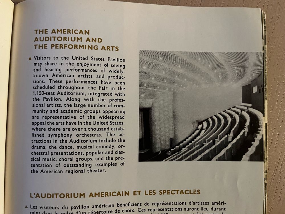 THE AMERICAN
AUDITORIUM AND
THE PERFORMING ARTS
• Visitors to the United States Pavilion may share in the enjoyment of seeing and hearing performances of widely-known American artists and produc-tions. These performances have been scheduled throughout the Fair in the 1,150-seat Auditorium, integrated with the Pavilion. Along with the profes-sional artists, the large number of com-munity and academic groups appearing are representative of the widespread appeal the arts have in the United States, where there are over a thousand estab-lished symphony orchestras. The attractions in the Auditorium include the drama, the dance, musical comedy, orchestral presentations, popular and clas-sical music, choral groups, and the pre-sentation of outstanding examples of the American regional theater.