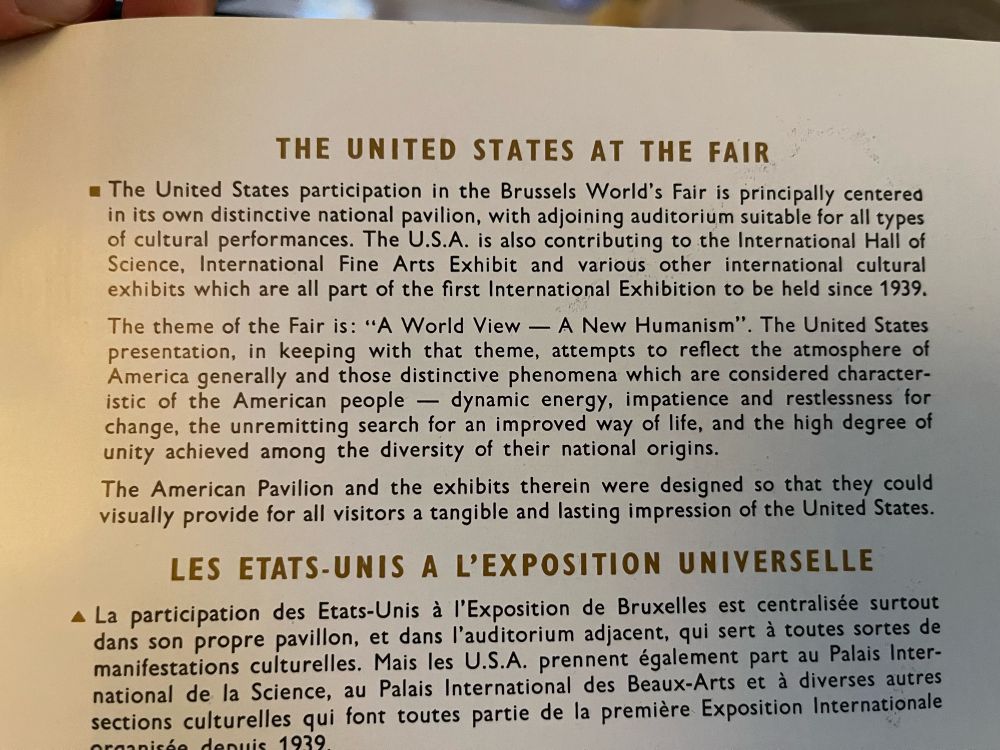THE UNITED STATES AT THE FAIR
• The United States participation in the Brussels World's Fair is principally centered in its own distinctive national pavilion, with adjoining auditorium suitable for all types of cultural performances. The U.S.A. is also contributing to the International Hall of Science, International Fine Arts Exhibit and various other international cultural exhibits which are all part of the first International Exhibition to be held since 1939. The theme of the Fair is: "A World View — A New Humanism". The United States presentation, in keeping with that theme, attempts to reflect the atmosphere of America generally and those distinctive phenomena which are considered characteristic of the American people - dynamic energy, impatience and restlessness for change, the unremitting search for an improved way of life, and the high degree of unity achieved among the diversity of their national origins.
The American Pavilion and the exhibits therein were designed so that they could visually provide for all visitors a tangible and lasting impression of the United States.