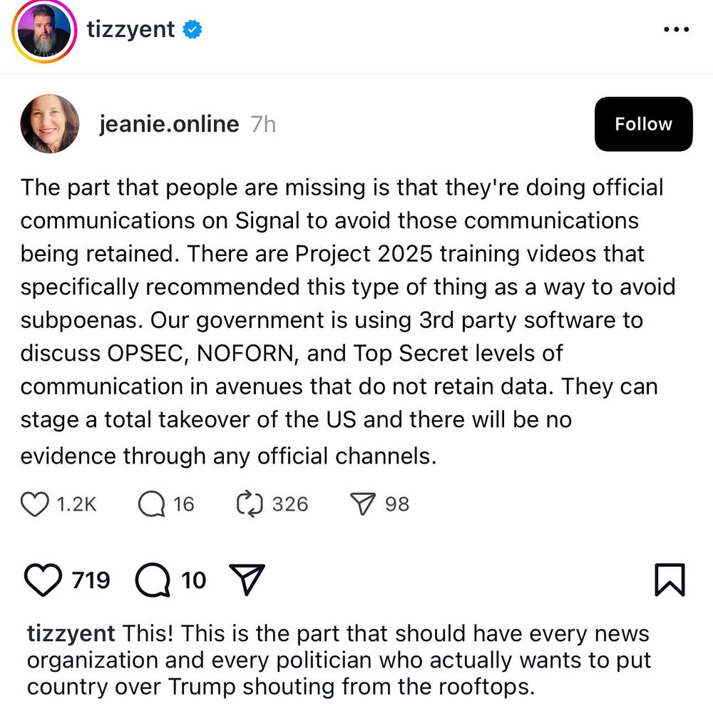 jeanie.online

The part that people are missing is that they're doing official communications on Signal to avoid those communications being retained. There are Project 2025 training videos that specifically recommended this type of thing as a way to avoid subpoenas. Our government is using 3rd party software to discuss OPSEC, NOFORN, and Top Secret levels of communication in avenues that do not retain data. They can stage a total takeover of the US and there will be no evidence through any official channels

tizzyent 
This! This is the part that should have every news organization and every politician who actually wants to put country over Trump shouting from the rooftops.