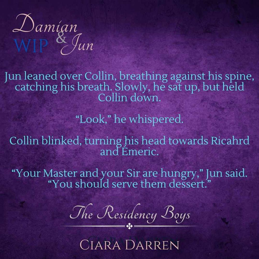 Words on purple background: 

The Residency Boys: Damian & Jun WIP by Ciara Darren 

Jun leaned over Collin, breathing against his spine, catching his breath. Slowly, he sat up, but held Collin down. 

"Look," he whispered. 

Collin blinked, turning his head towards Richard and Èmeric. 

"Your Master and you Sir are hungry," Jun said. "You should serve them dessert." 


