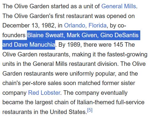 from Wikipedia:

The Olive Garden started as a unit of General Mills. The Olive Garden's first restaurant was opened on December 13, 1982, in Orlando, Florida, by co-founders Blaine Sweatt, Mark Given, Gino DeSantis and Dave Manuchia. By 1989, there were 145 The Olive Garden restaurants, making it the fastest-growing units in the General Mills restaurant division. The Olive Garden restaurants were uniformly popular, and the chain's per-store sales soon matched former sister company Red Lobster. The company eventually became the largest chain of Italian-themed full-service restaurants in the United States.