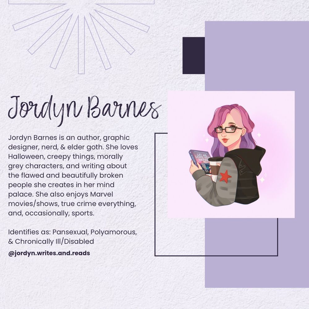 Jordyn Barnes
Jordyn Barnes is an author, graphic designer, nerd, & elder goth. She loves Halloween, creepy things, morally grey characters, and writing about the flawed and beautifully broken people she creates in her mind palace. She also enjoys Marvel movies/shows, true crime everything, and, occasionally, sports.
Identifies as: Pansexual, Polyamorous,
& Chronically Ill/Disabled @jordyn.writes.and.reads