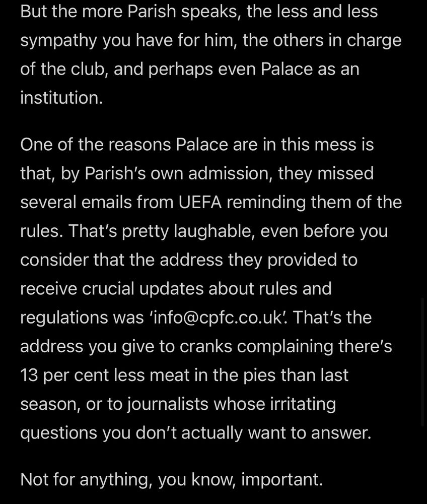 But the more Parish speaks, the less and less sympathy you have for him, the others in charge of the club, and perhaps even Palace as an institution.
One of the reasons Palace are in this mess is that, by Parish's own admission, they missed several emails from UEFA reminding them of the rules. That's pretty laughable, even before you consider that the address they provided to receive crucial updates about rules and regulations was 'info@cpfc.co.uk. That's the address you give to cranks complaining there's 13 per cent less meat in the pies than last season, or to journalists whose irritating questions you don't actually want to answer.
Not for anything, you know, important.