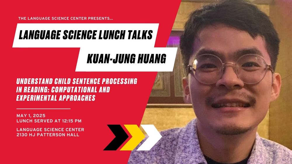 The Language Science Center presents... Language Science Lunch Talks: Kuan-Jung Huang. Understand Child Sentence Processing in Reading: Computational and Experimental Approaches. May 1, 2025. Lunch served at 12:15 PM. Language Science Center. 2130 HJ Patterson Hall.