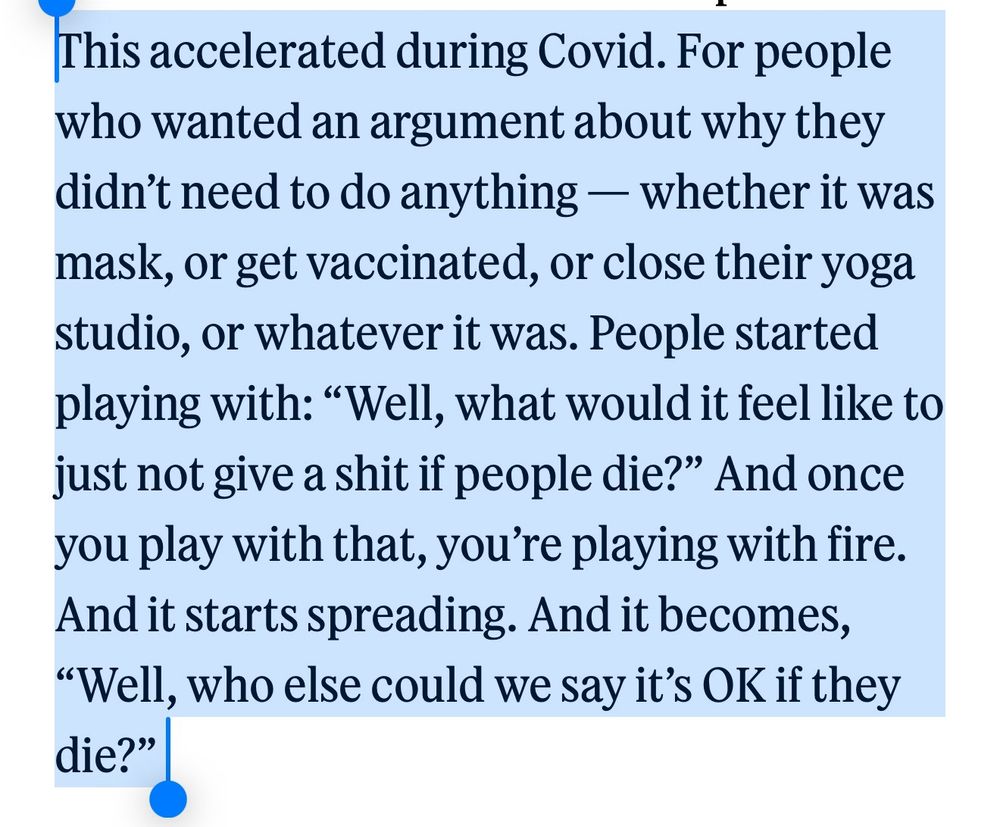 Traduction de l'anglais : "Ça a accéléré pendant le covid. Pour les gens qui voulaient un argument qui justifierait qu'ils ne fassent rien, que ce soit se masquer, se vacciner, fermer leur studio de yoga ou que sais-je. Les gens commencèrent à jouer avec l'idée de :" bon, comment je me sentirais de juste n'en avoir rien à foutre si des gens meurent ?". Et une fois que tu joues avec cette idée, tu joues avec le feu. Et ça devient : "bon, qui d'autre on peut dire que c'est OK s'iels meurent ?"