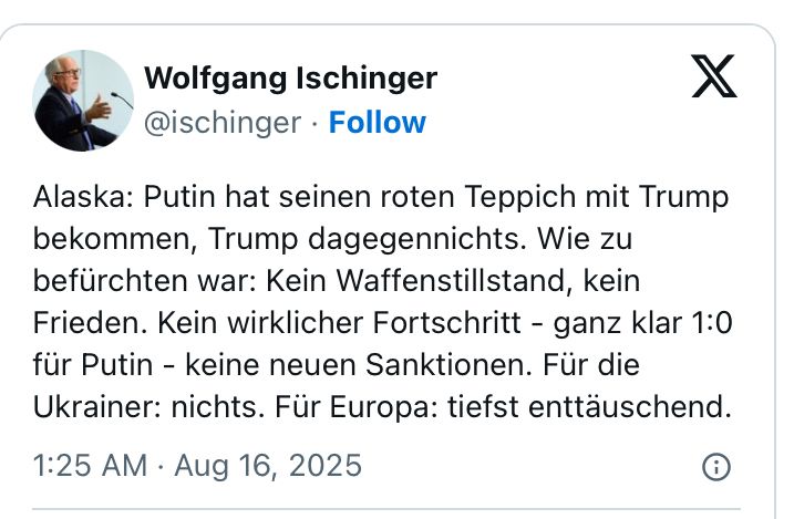 Wolfgang Ischinger @ischinger • Follow
Alaska: Putin hat seinen roten Teppich mit Trump bekommen, Trump dagegennichts. Wie zu befürchten war: Kein Waffenstillstand, kein Frieden. Kein wirklicher Fortschritt - ganz klar 1:0 für Putin - keine neuen Sanktionen. Für die Ukrainer: nichts. Für Europa: tiefst enttäuschend.
1:25 AM • Aug 16, 2025