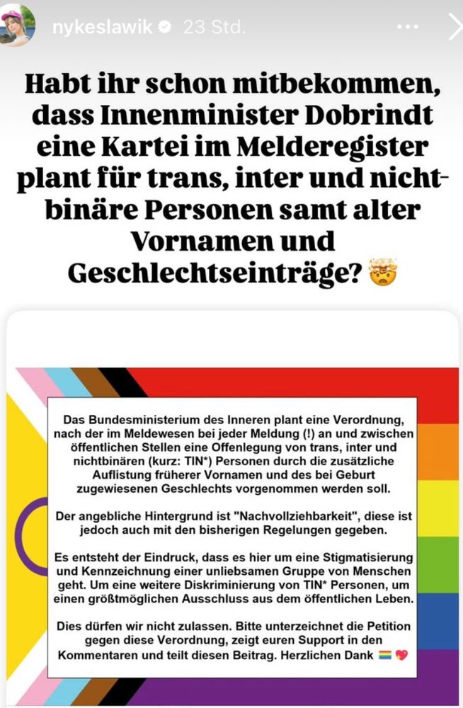nykeslawik o 23 Std
Habt ihr schon mitbekommen, dass Innenminister Dobrindt eine Kartei im Melderegister plant für trans, inter und nichtbinäre Personen samt alter Vornamen und Geschlechtseinträge?
Das Bundesministerium des Inneren plant eine Verordnung, nach der im Meldewesen bei jeder Meldung (t) an und zwischen öffentlichen Stellen eine Offenlegung von trans, inter und nichtbinären (kurz: TIN*) Personen durch die zusätzliche Auflistung früherer Vornamen und des bei Geburt zugewiesenen Geschlechts vorgenommen werden soll.
Der angebliche Hintergrund ist "Nachvollziehbarkeit", diese ist jedoch auch mit den bisherigen Regelungen gegeben.
Es entsteht der Eindruck, dass es hier um eine Stigmatisierung und Kennzeichnung einer unliebsamen Gruppe von Menschen geht. Um eine weitere Diskriminierung von TIN* Personen, um einen größtmöglichen Ausschluss aus dem öffentlichen Leben.
Dies dürfen wir nicht zulassen. Bitte unterzeichnet die Petition gegen diese Verordnung, zeigt euren Support in den
Kommentaren und teilt diesen Beitrag. Herzlichen Dank 
