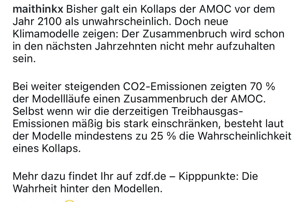 maithinkx Bisher galt ein Kollaps der AMOC vor dem Jahr 2100 als unwahrscheinlich. Doch neue Klimamodelle zeigen: Der Zusammenbruch wird schon in den nächsten Jahrzehnten nicht mehr aufzuhalten sein. Bei weiter steigenden CO2-Emissionen zeigten 70 % der Modellläufe einen Zusammenbruch der AMOC. Selbst wenn wir die derzeitigen Treibhausgas-Emissionen mäßig bis stark einschränken, besteht laut der Modelle mindestens zu 25 % die Wahrscheinlichkeit eines Kollaps. Mehr dazu findet Ihr auf zdf.de - Kipppunkte: Die Wahrheit hinter den Modellen.