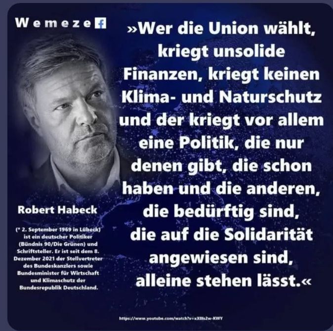 Wemezelf
Robert Habeck
(* 2. September 1969 in Lübeck)
ist ein deutscher Politiker (Bündnis 90/Die Grünen) und
Schriftsteller. Er ist seit dem 8.
Dezember 2021 der Stellvertreter des Bundeskanzlers sowie
Bundesminister für Wirtschaft und Klimaschutz der
Bundesrepublik Deutschland.
»Wer die Union wählt, kriegt unsolide
Finanzen, kriegt keinen Klima- und Naturschutz
und der kriegt vor allem eine Politik, die nur denen gibt, die schon haben und die anderen, die bedürftig sind, die auf die Solidarität angewiesen sind, alleine stehen lässt.«