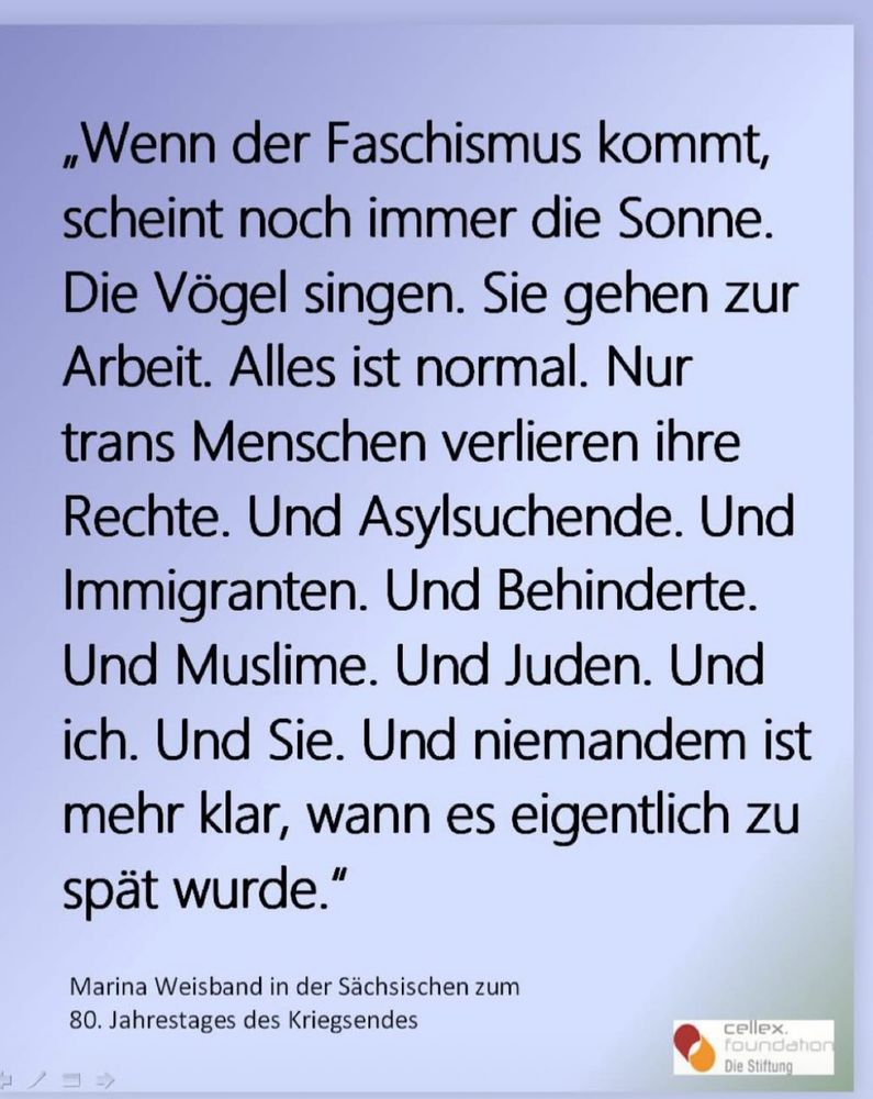 „Wenn der Faschismus kommt, scheint noch immer die Sonne.
Die Vögel singen. Sie gehen zur Arbeit. Alles ist normal. Nur trans Menschen verlieren ihre Rechte. Und Asylsuchende. Und Immigranten. Und Behinderte.
Und Muslime. Und Juden. Und ich. Und Sie. Und niemandem ist mehr klar, wann es eigentlich zu spät wurde."
Marina Weisband in der Sächsischen zum
80. Jahrestages des Kriegsendes
