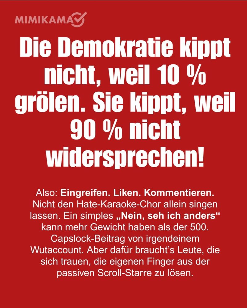 MIMIKAMA Die Demokratie kippt nicht, weil 10 % grölen. Sie kippt, weil 90 % nicht widersprechen! Also: Eingreifen. Liken. Kommentieren. Nicht den Hate-Karaoke-Chor allein singen lassen. Ein simples „Nein, seh ich anders