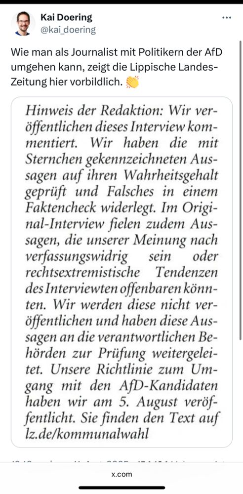 Kai Doering @kai_doering
Wie man als Journalist mit Politikern der AfD umgehen kann, zeigt die Lippische Landes-Zeitung hier vorbildlich.
Hinweis der Redaktion: Wir veröffentlichen dieses Interview kom-mentiert. Wir haben die mit Sternchen gekennzeichneten Aussagen auf ihren Wahrheitsgehalt geprüft und Falsches in einem Faktencheck widerlegt. Im Origi-nal-Interview fielen zudem Aus-sagen, die unserer Meinung nach verfassungswidrig sein oder
rechtsextremistische Tendenzen des Interviewten offenbaren könn-ten. Wir werden diese nicht veröffentlichen und haben diese Aussagen an die verantwortlichen Behörden zur Prüfung weitergelei-tet. Unsere Richtlinie zum Umgang mit den AfD-Kandidaten haben wir am 5. August veröf-fentlicht. Sie finden den Text auf Iz.de/kommunalwahl
x.com