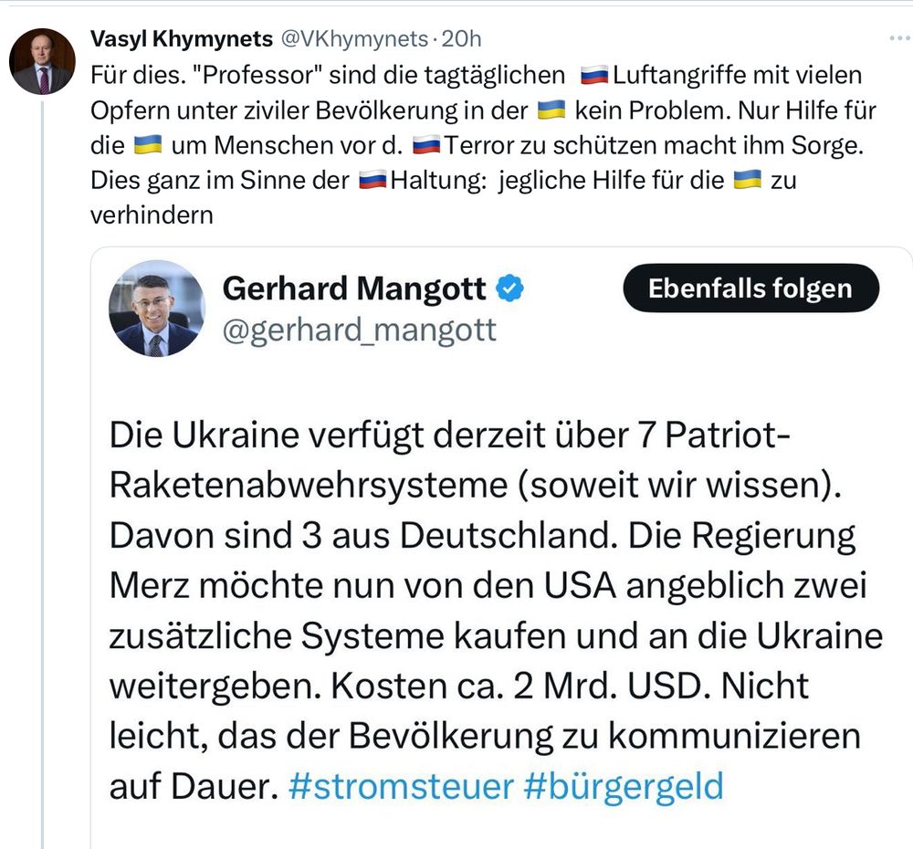 Vasyl Khymynets @VKhymynets • 20h
Für dies. "Professor" sind die tagtäglichen = Luftangriffe mit vielen Opfern unter ziviler Bevölkerung in der kein Problem. Nur Hilfe für die = um Menschen vor d. = Terror zu schützen macht ihm Sorge.
Dies ganz im Sinne der Haltung: jegliche Hilfe für die E zu
verhindern
Gerhard Mangott » @gerhard_mangott
Ebenfalls folgen
Die Ukraine verfügt derzeit über 7 Patriot-Raketenabwehrsysteme (soweit wir wissen).
Davon sind 3 aus Deutschland. Die Regierung Merz möchte nun von den USA angeblich zwei zusätzliche Systeme kaufen und an die Ukraine weitergeben. Kosten ca. 2 Mrd. USD. Nicht leicht, das der Bevölkerung zu kommunizieren auf Dauer. #stromsteuer #bürgergeld