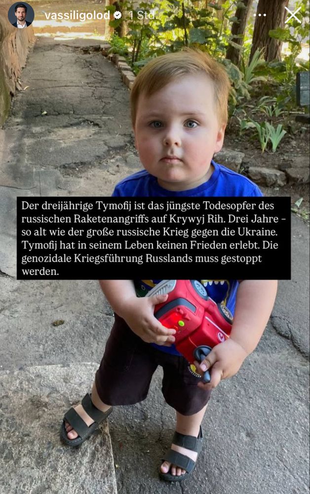 vassiligolod o
Der dreijährige Tymofij ist das jüngste Todesopfer des russischen Raketenangriffs auf Krywyj Rih. Drei Jahre - so alt wie der große russische Krieg gegen die Ukraine.
Tymofij hat in seinem Leben keinen Frieden erlebt. Die genozidale Kriegsführung Russlands muss gestoppt werden.

Foto: Ein dreijähriger Junge schaut fragend in die Kamera.