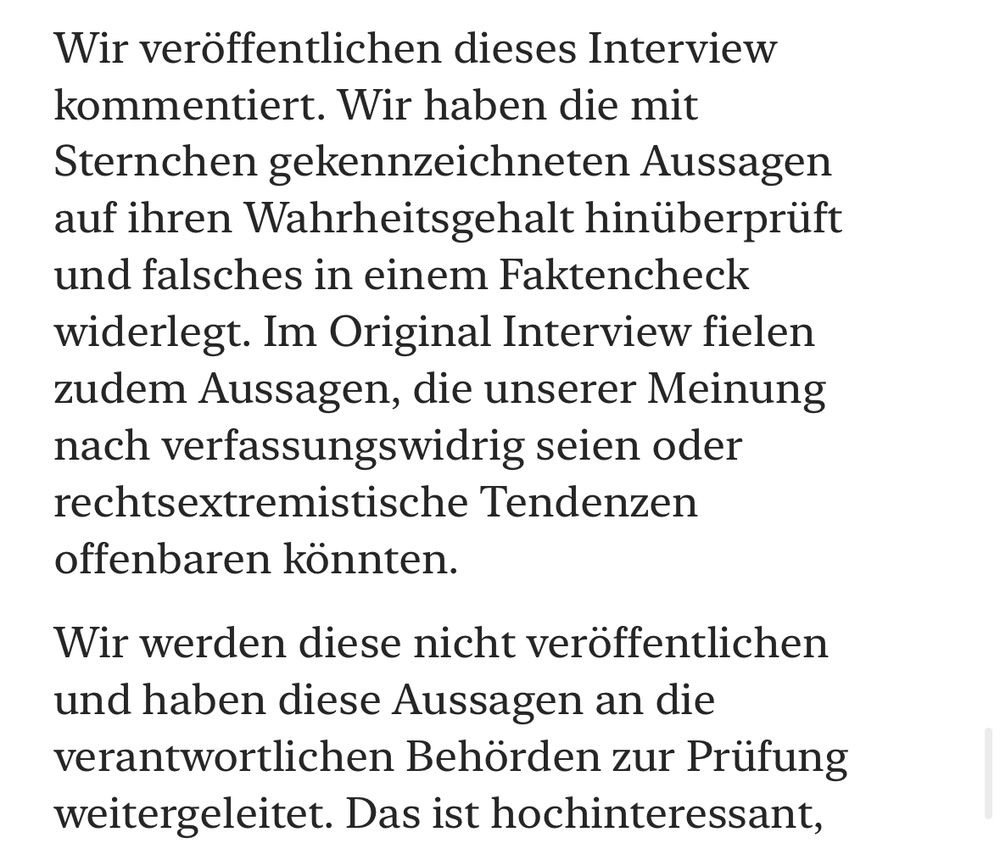 Wir veröffentlichen dieses Interview kommentiert. Wir haben die mit Sternchen gekennzeichneten Aussagen auf ihren Wahrheitsgehalt hinüberprüft und falsches in einem Faktencheck widerlegt. Im Original Interview fielen zudem Aussagen, die unserer Meinung nach verfassungswidrig seien oder rechtsextremistische Tendenzen offenbaren könnten.
Wir werden diese nicht veröffentlichen und haben diese Aussagen an die verantwortlichen Behörden zur Prüfung weitergeleitet. Das ist hochinteressant,