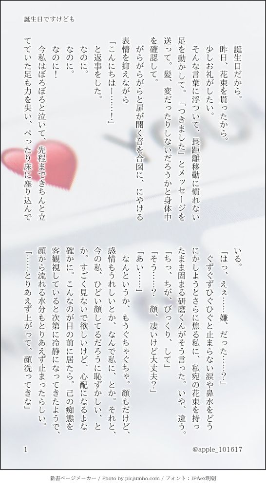 新書ページメーカーで作成/ハイキュー‼ 孤爪研磨夢小説『誕生日ですけども』1ページ目

　誕生日だから。
　昨日、花束を貰ったから。
　少しお礼がしたい。
　そんな言葉に浮ついて、長距離移動に慣れない足を動かして。「つきました」とメッセージを送って。髪、変だったりしないだろうかと身体中を確認して。
　がらがらがらと扉が開く音を合図に、にやける表情を抑えながら
「こんにちはー……！」
　と返事をした。
　なのに。
　なのに。
　なのに！
　今私はぼろぼろと泣いて、先程まできちんと立てていた足も力を失い、ぺったり床に座り込んでいる。
「はっ、えぇ……嫌、だった……？」
　ぐずぐずひぐひぐと止まらない涙や鼻水をどうにかしようとさらに焦る私に、私宛の花束を持ったまま固まる研磨くんがそう言った。いや、違う。
「ちっ、ちが、びっくり、して」
「そう……？　顔、凄いけど大丈夫？」
「あい……」
　なんというか、もうぐちゃぐちゃ。顔もだけど、感情もうれしいとか、なんで私に、とか。それと、今の私、ひどい顔してるだろうに恥ずかしい、とか。すごく見ないで欲しいけど、心配になるよな確かに。こんなのが目の前に居たら。己の痴態を客観視していると次第に冷静になってきたようで、顔から流れる水分もとりあえず止まったらしい。
「……とりあえず上がって、顔洗ってきな」