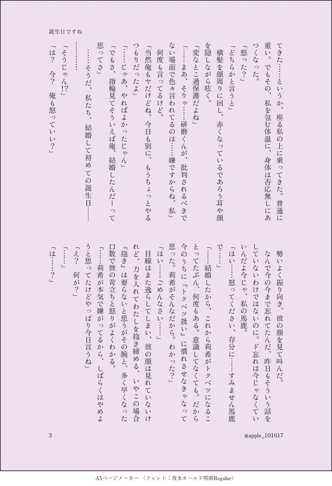 A5ページメーカーで作成/ハイキュー‼ 孤爪研磨夢小説『誕生日ですね』3ページ目

てきた……というか、座る私の上に乗ってきた。普通に重い。でもその、私を包む体温に、身体は否応無しにあつくなった。
「怒った？」
「どちらかと言うと」
　横髪を顔周りに回し、赤くなっているであろう耳や顔を隠しながら呟く。
「変なとこ過保護だよね」
「……まあ、そりゃ……研磨くんが、批判されるべきでない場面で色々言われてるのは……嫌ですからね、私」
　何度も言ってるけど。
「当然俺もヤだけどね。今日も別に、もうちょっとやるつもりだったよ」
「……じゃあ、やればよかったじゃん」
「でもさ、指輪見てそういえば俺、結婚したんだーって思ってさ」
　……そうだ、私たち、結婚して初めての誕生日――――……
「そうじゃん!?」
「は？　今？　俺も怒っていい？」
　勢いよく振り向き、彼の顔を見て叫んだ。
　なんで今の今まで忘れてたんだ、昨日もそういう話をしていないわけではないのに。ド忘れは今じゃなくていいんだよ今じゃ、私の馬鹿。
「はい……怒ってください、存分に……すみません馬鹿で……」
「……結婚したから、これから莉希がトクベツになることってたぶん、何度もある。意識してなくても。だから今のうちに『トクベツ扱い』に慣れさせなきゃなって思った。莉希がそんなだから。わかった？」
「はい……ごめんなさい……」
　目線はまた逸らしてしまい、彼の顔は見れていないけれど、力を入れてわたしを抱き締める、いやこの場合『抱き』は要らないと思うがその腕と、多く早くなった口数で彼の苛立ちと怒りがよくわかる。
「……莉希が本気で嫌がってるから、しばらくはやめようと思ってたけどやっぱり今日言うね」
「え？　何が？」
「……」
「は……？」