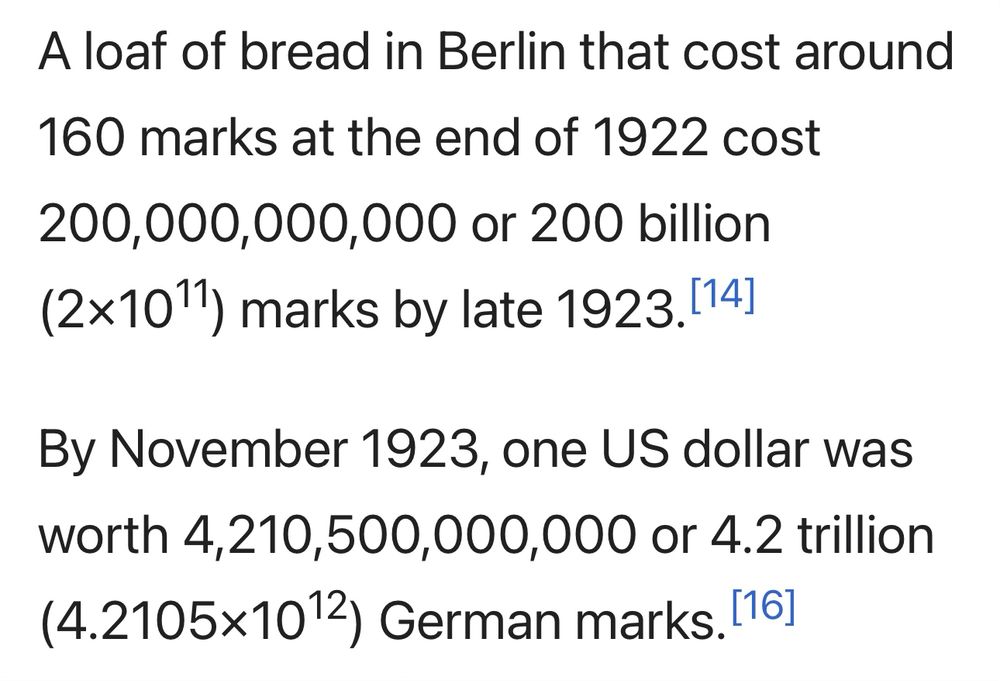 A loaf of bread in Berlin that cost around 160 marks at the end of 1922 cost 200,000,000,000 or 200 billion (2×10^11) marks by late 1923.

By November 1923, one US dollar was worth 4,210,500,000,000 or 4.2 trillion (4.2105×10^12) German marks.