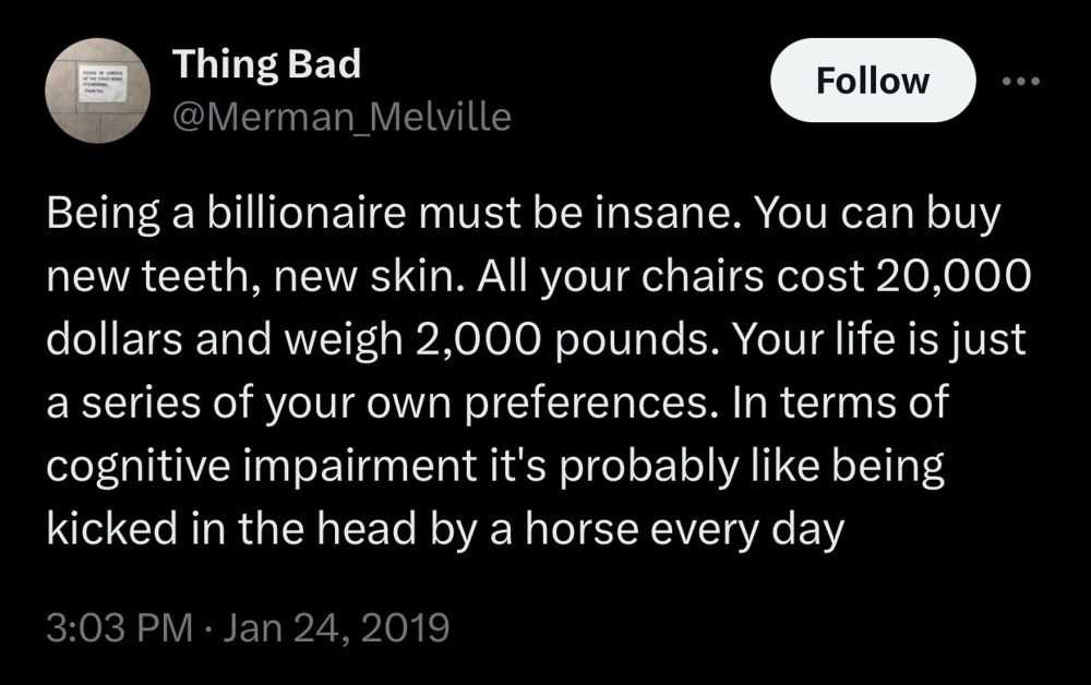 [Screenshot of a tweet from “Thing Bad” (@Merman_Melville)]

Being a billionaire must be insane. You can buy new teeth, new skin. All your chairs cost 20,000 dollars and weigh 2,000 pounds. Your life is just a series of your own preferences. In terms of cognitive impairment it's probably like being kicked in the head by a horse every day
3:03 PM • Jan 24, 2019