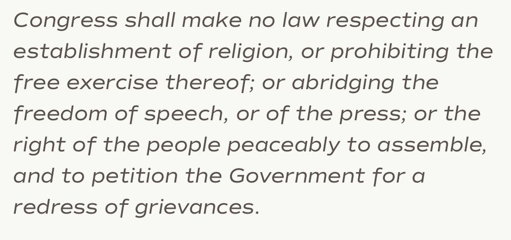 Congress shall make no law respecting an establishment of religion, or prohibiting the free exercise thereof; or abridging the freedom of speech, or of the press; or the right of the people peaceably to assemble, and to petition the Government for a redress of grievances. 