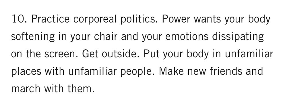 10. Practice corporeal politics. Power wants your body softening in your chair and your emotions dissipating on the screen. Get outside. Put your body in unfamiliar places with unfamiliar people. Make new friends and march with them. 