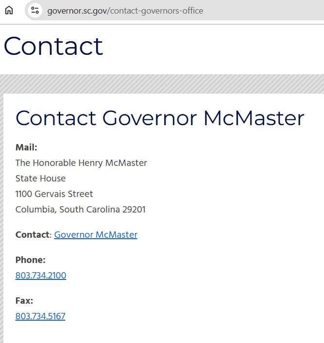 Contact information for Henry McMaster pulled from governor.sc.gov/contact-governors-office.

Mail: The Honorable Henry McMaster, State House, 1100 Gervais Street, Columbia, South Carolina, 29201

Phone: 803-734-2100

Fax: 803-734-5167
