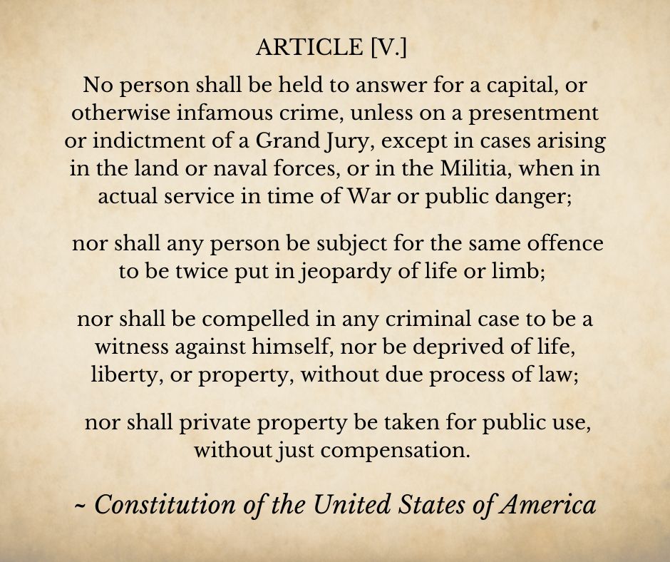 A parchment background bearing the text of  the 5th Ammendment of the U.S. Constitution. Text reads:
ARTICLE [V.]
No person shall be held to answer for a capital, or otherwise infamous crime, unless on a presentment or indictment of a Grand Jury, except in cases arising in the land or naval forces, or in the Militia, when in actual service in time of War or public danger; nor shall any person be subject for the same offence to be twice put in jeopardy of life or limb; nor shall be compelled in any criminal case to be a witness against himself, nor be deprived of life, liberty, or property, without due process of law; nor shall private property be taken for public use, without just compensation. 