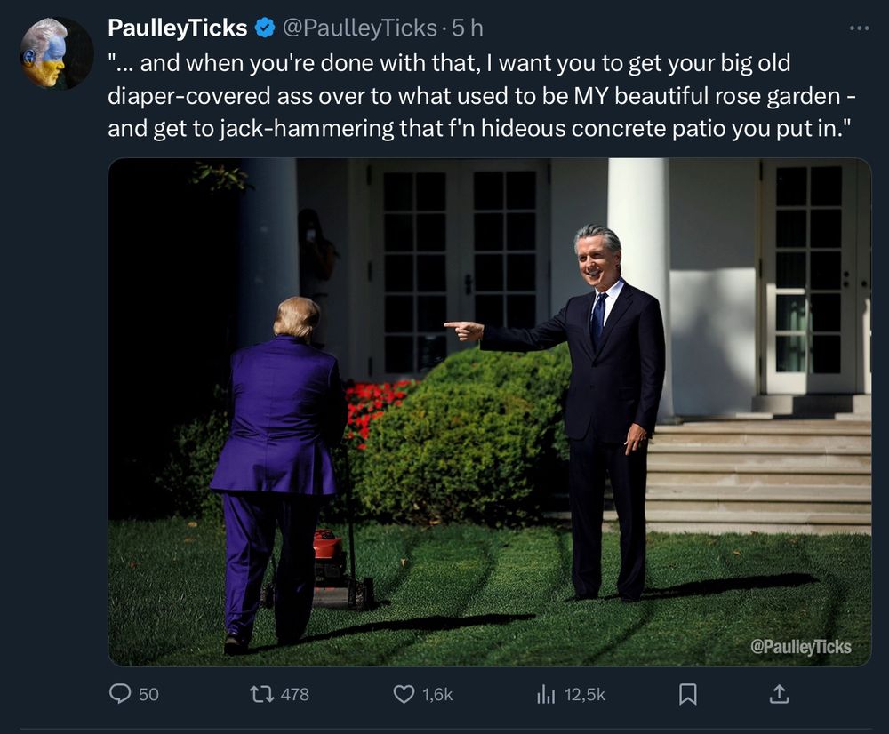 PaulleyTicks @ @PaulleyTicks on X

Photo collage: the White House lawn being mowed by Trump and Gavin Newsom standing next to him as if he was giving him orders.

Texts:
... and when you're done with that, I want you to get your big old diaper-covered ass over to what used to be MY beautiful rose garden - and get to jack-hammering that f'n hideous concrete patio you put in."