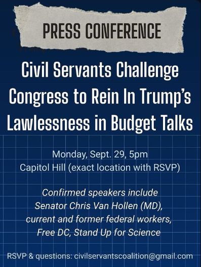 PRESS CONFERENCE
Civil Servants Challenge
Congress to Rein In Trump's Lawlessness in Budget Talks
Monday, Sept. 29, 5pm
Capitol Hill (exact location with RSVP)
Confirmed speakers include
Senator Chris Van Hollen (MD), current and former federal workers, Free DC, Stand Up for Science
RSVP & questions: civilservantscoalition@gmail.com