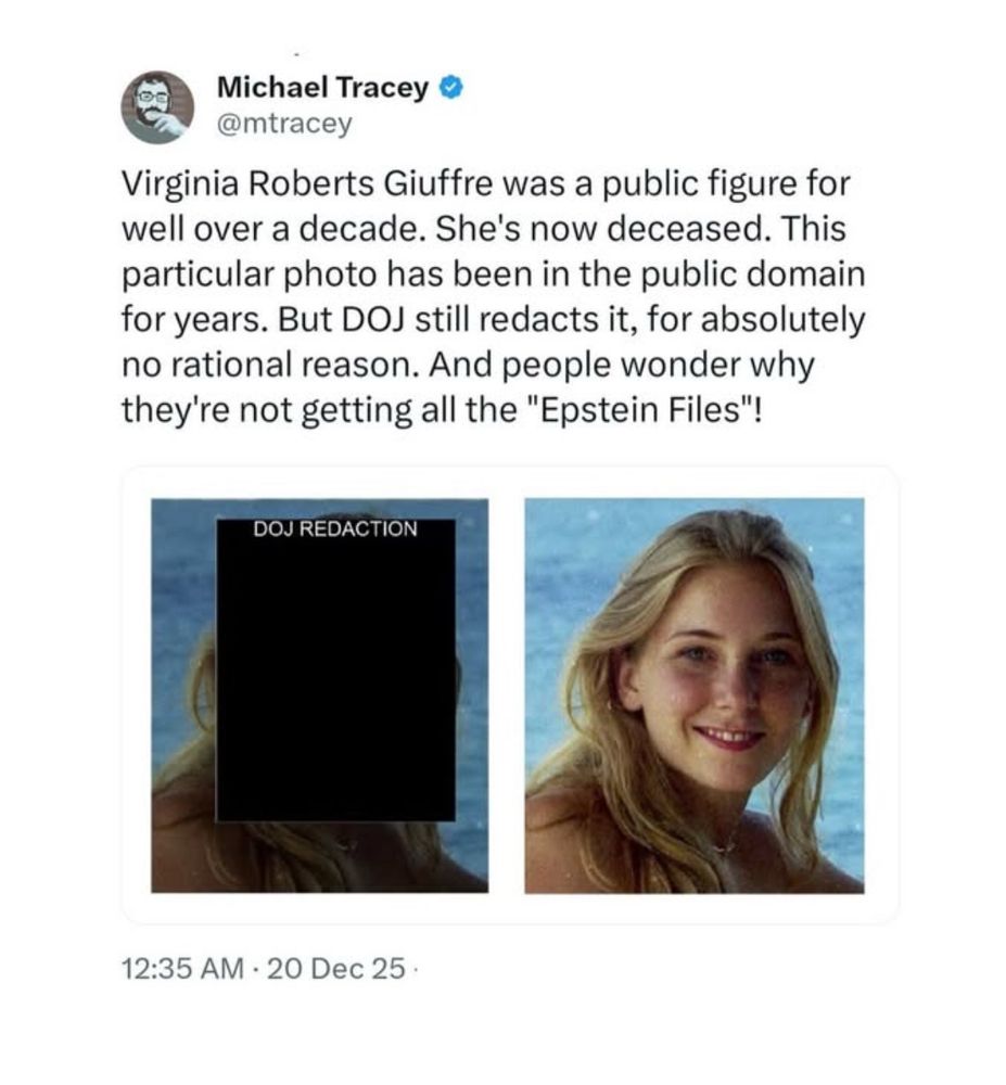Michael Tracey
@mtracey
Virginia Roberts Giuffre was a public figure for well over a decade. She's now deceased. This particular photo has been in the public domain for years. But DOJ still redacts it, for absolutely no rational reason. And people wonder why they're not getting all the "Epstein Files"!