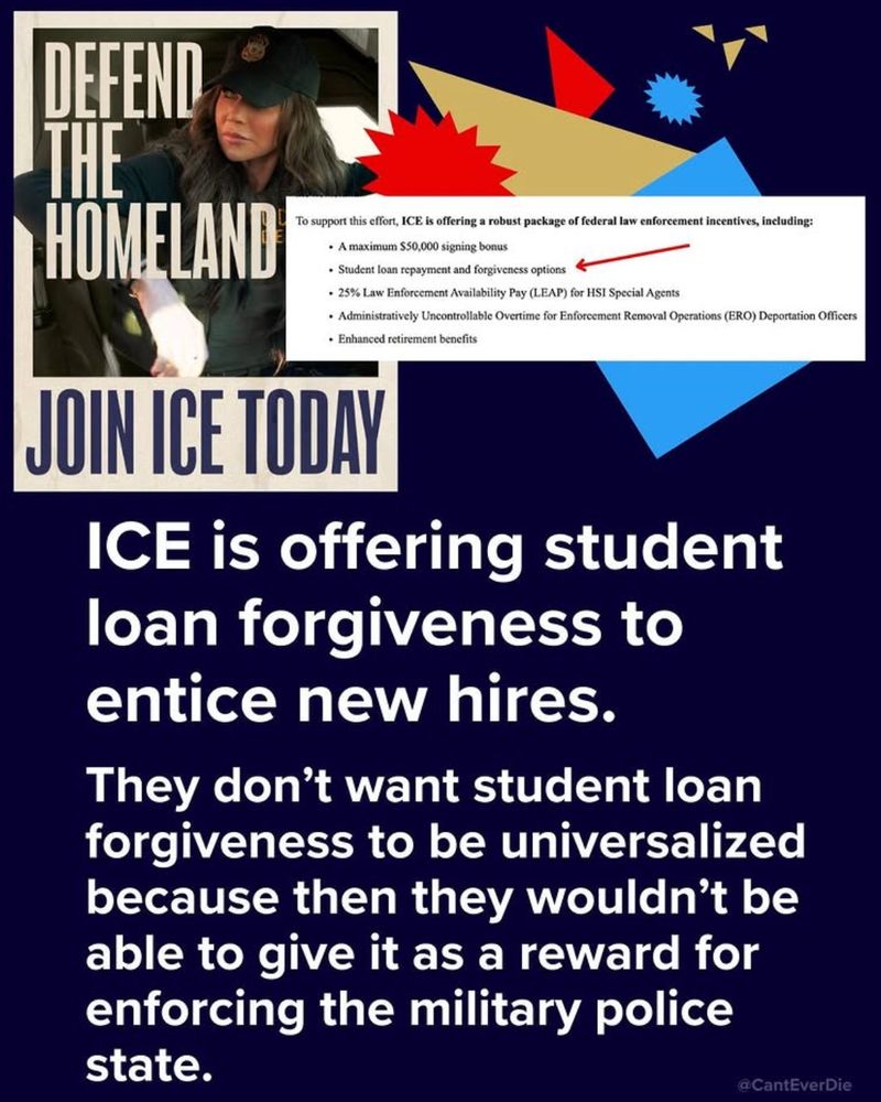 Text: ICE is offering student loan forgiveness to entice new hires.
They don't want student loan forgiveness to be universalized because then they wouldn't be able to give it as a reward for enforcing the military police state.

Extract of job offer: 

 support this effort, ICE is offering a rebust package of federal law enforcement incentives, including:
• A matimum $50,000 signing bonus
• Studee loan repayment and forgiveness options
• 25% Law Enforcement Availability Pay (LEAP) for ISI Spocial Agents
• Admitistratively Uncoetrollable Overtime for Enforosment Removal Opcrations (ERO) Deportation
