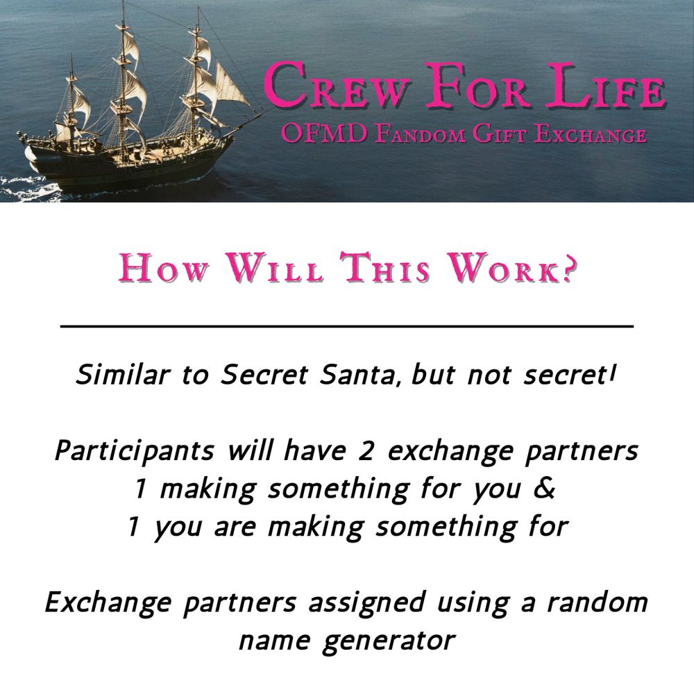 A graphic with information on the Crew For Life Our Flag Means Death Fandom Gift Exchange. It has pink text that reads “How will this work?” followed by black text that reads “Similar to Secret Santa, but not secret! Participants will have 2 exchange partners 1 making something for you & 1 you are making something for. Exchange partners assigned using a random name generator.”