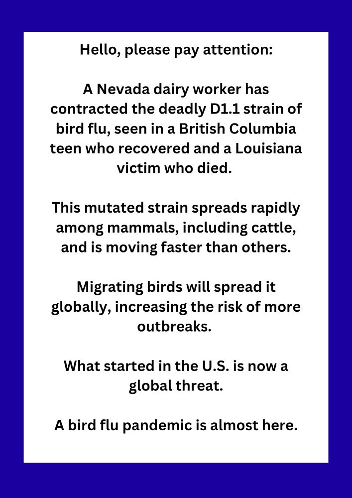 Hello, please pay attention:

A Nevada dairy worker has contracted the deadly D1.1 strain of bird flu, seen in a British Columbia teen who recovered and a Louisiana victim who died. 

This mutated strain spreads rapidly among mammals, including cattle, and is moving faster than others.

Migrating birds will spread it globally, increasing the risk of more outbreaks. 

What started in the U.S. is now a global threat.

A bird flu pandemic is almost here.