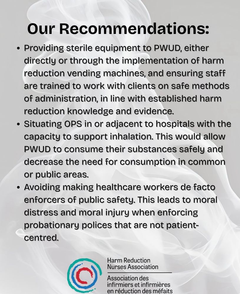 Our Recommendations:
• Providing sterile equipment to PWUD, either directly or through the implementation of harm reduction vending machines, and ensuring staff are trained to work with clients on safe methods of administration, in line with established harm reduction knowledge and evidence.
• Situating OPS in or adjacent to hospitals with the capacity to support inhalation. This would allow PWUD to consume their substances safely and decrease the need for consumption in common or public areas.
• Avoiding making healthcare workers de facto enforcers of public safety. This leads to moral distress and moral injury when enforcing probationary polices that are not patient-centred.