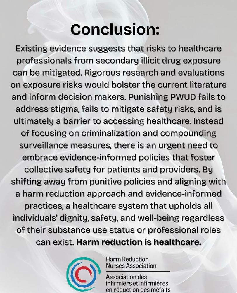 Conclusion:
Existing evidence suggests that risks to healthcare professionals from secondary illicit drug exposure can be mitigated. Rigorous research and evaluations on exposure risks would bolster the current literature and inform decision makers. Punishing PWUD fails to address stigma, fails to mitigate safety risks, and is ultimately a barrier to accessing healthcare. Instead of focusing on criminalization and compounding surveillance measures, there is an urgent need to embrace evidence-informed policies that foster collective safety for patients and providers. By shifting away from punitive policies and aligning with a harm reduction approach and evidence-informed practices, a healthcare system that upholds all individuals' dignity, safety, and well-being regardless of their substance use status or professional roles can exist. Harm reduction is healthcare.