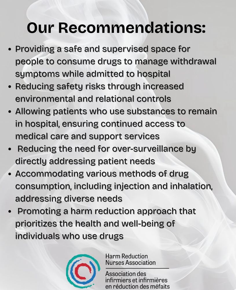 Our Recommendations:
• Providing a safe and supervised space for people to consume drugs to manage withdrawal symptoms while admitted to hospital
• Reducing safety risks through increased environmental and relational controls
• Allowing patients who use substances to remain in hospital, ensuring continued access to medical care and support services
• Reducing the need for over-surveillance by directly addressing patient needs
• Accommodating various methods of drug consumption, including injection and inhalation, addressing diverse needs
• Promoting a harm reduction approach that prioritizes the health and well-being of individuals who use drugs