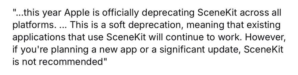 "...this year Apple is officially deprecating SceneKit across all platforms. ... This is a soft deprecation, meaning that existing applications that use SceneKit will continue to work. However, if you're planning a new app or a significant update, SceneKit is not recommended"